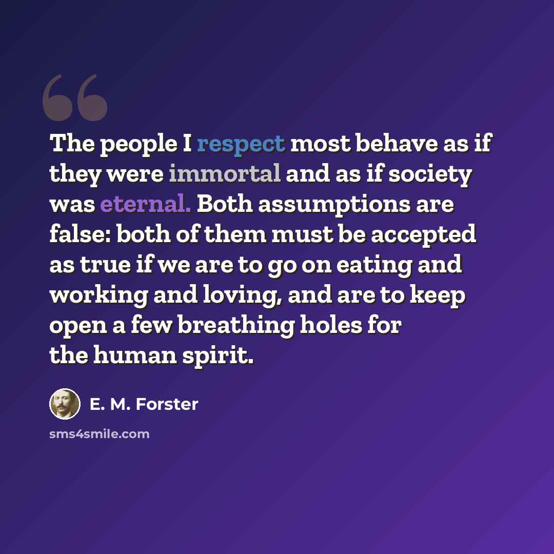 “The people I respect most behave as if they were immortal and as if society was eternal. Both assumptions are false: both of them must be accepted as true if we are to go on eating and working and loving, and are to keep open a few breathing holes for the human spirit.” quote by E. M. Forster