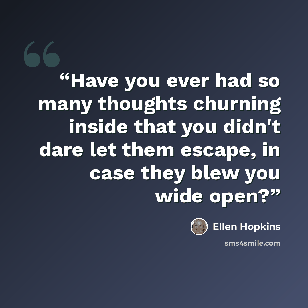 “Have you ever had so many thoughts churning inside that you didn't dare let them escape, in case they blew you wide open?” quote by Ellen Hopkins