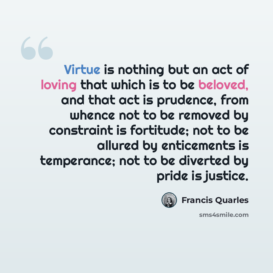 “Virtue is nothing but an act of loving that which is to be beloved, and that act is prudence, from whence not to be removed by constraint is fortitude; not to be allured by enticements is temperance; not to be diverted by pride is justice.” quote by Francis Quarles