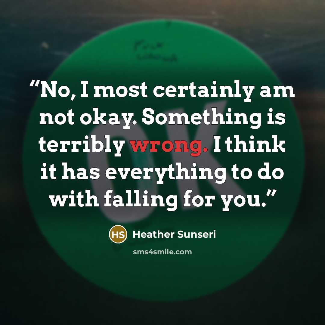 “No, I most certainly am not okay. Something is terribly wrong. I think it has everything to do with falling for you.” quote by Heather Sunseri