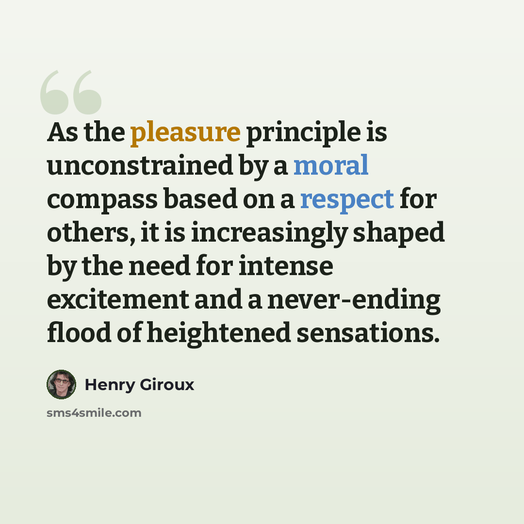 “As the pleasure principle is unconstrained by a moral compass based on a respect for others, it is increasingly shaped by the need for intense excitement and a never-ending flood of heightened sensations.” quote by Henry Giroux