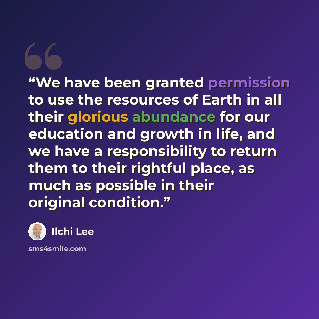 “We have been granted permission to use the resources of Earth in all their glorious abundance for our education and growth in life, and we have a responsibility to return them to their rightful place, as much as possible in their original condition.” quote by Ilchi Lee