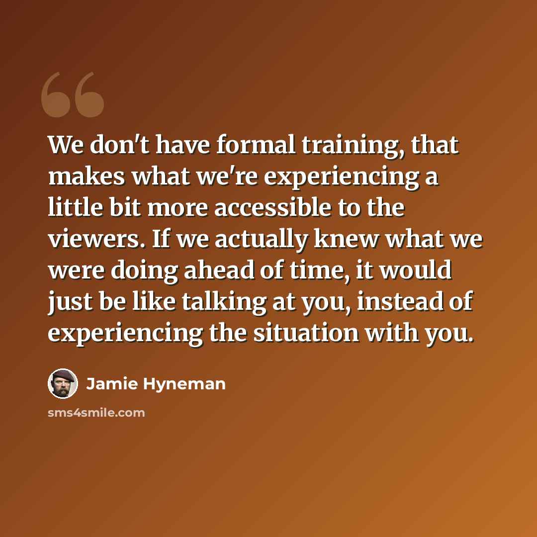 “We don't have formal training, that makes what we're experiencing a little bit more accessible to the viewers. If we actually knew what we were doing ahead of time, it would just be like talking at you, instead of experiencing the situation with you.” quote by Jamie Hyneman