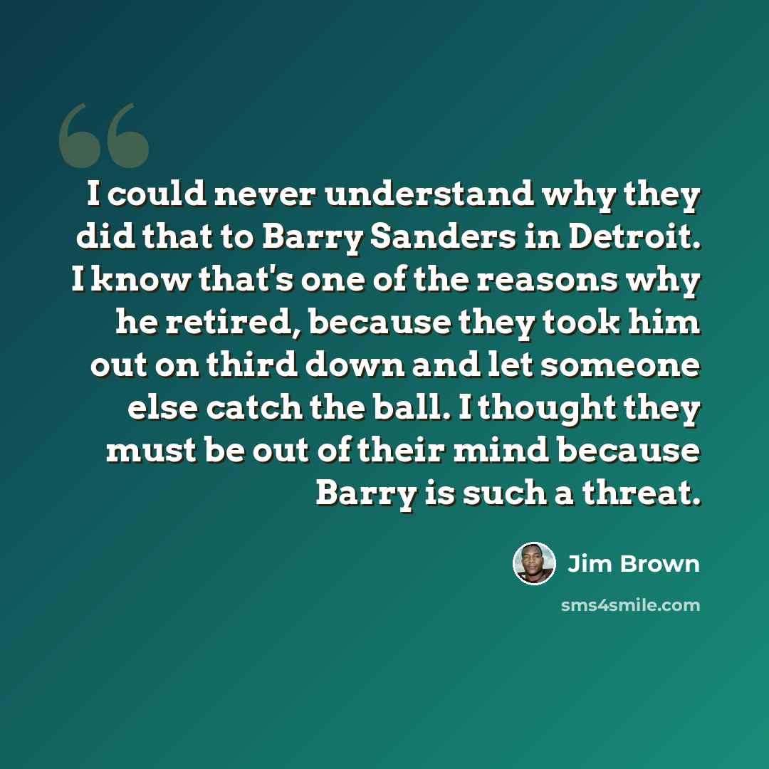 “I could never understand why they did that to Barry Sanders in Detroit. I know that's one of the reasons why he retired, because they took him out on third down and let someone else catch the ball. I thought they must be out of their mind because Barry is such a threat.” quote by Jim Brown
