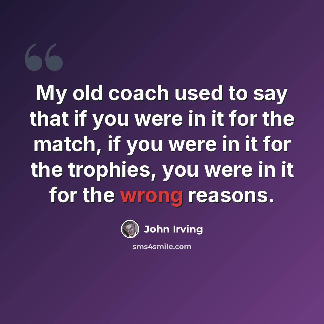 “My old coach used to say that if you were in it for the match, if you were in it for the trophies, you were in it for the wrong reasons.” quote by John Irving