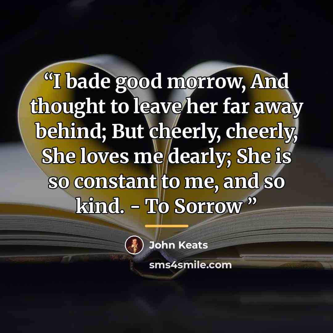 “I bade good morrow, And thought to leave her far away behind; But cheerly, cheerly, She loves me dearly; She is so constant to me, and so kind. - To Sorrow” quote by John Keats