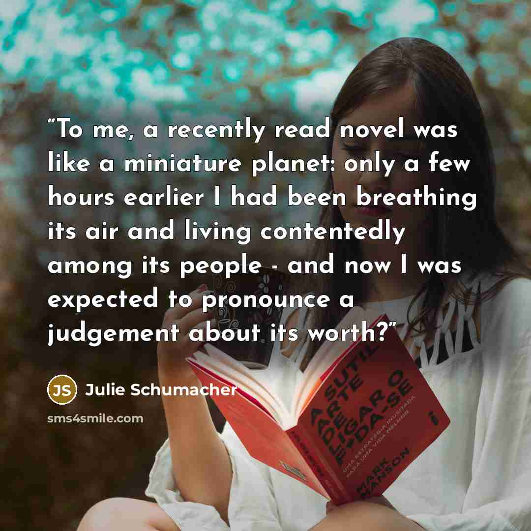 “To me, a recently read novel was like a miniature planet: only a few hours earlier I had been breathing its air and living contentedly among its people - and now I was expected to pronounce a judgement about its worth?” quote by Julie Schumacher