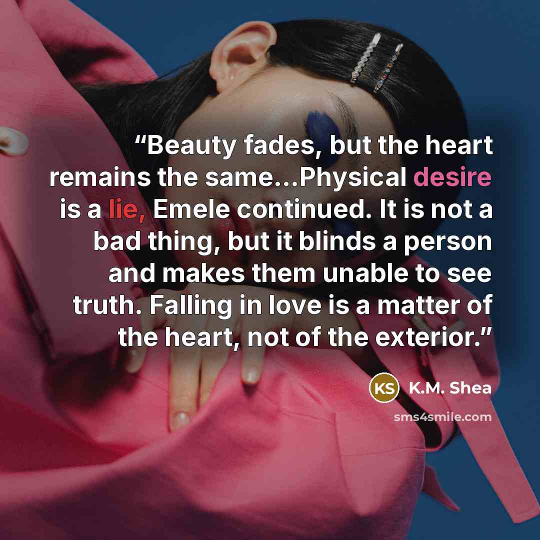 “Beauty fades, but the heart remains the same...Physical desire is a lie, Emele continued. It is not a bad thing, but it blinds a person and makes them unable to see truth. Falling in love is a matter of the heart, not of the exterior.” quote by K.M. Shea