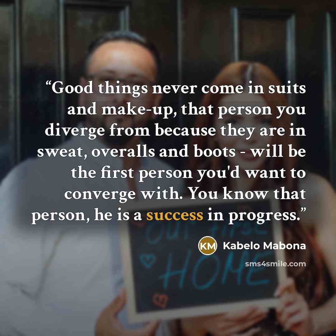 “Good things never come in suits and make-up, that person you diverge from because they are in sweat, overalls and boots - will be the first person you'd want to converge with. You know that person, he is a success in progress.” quote by Kabelo Mabona