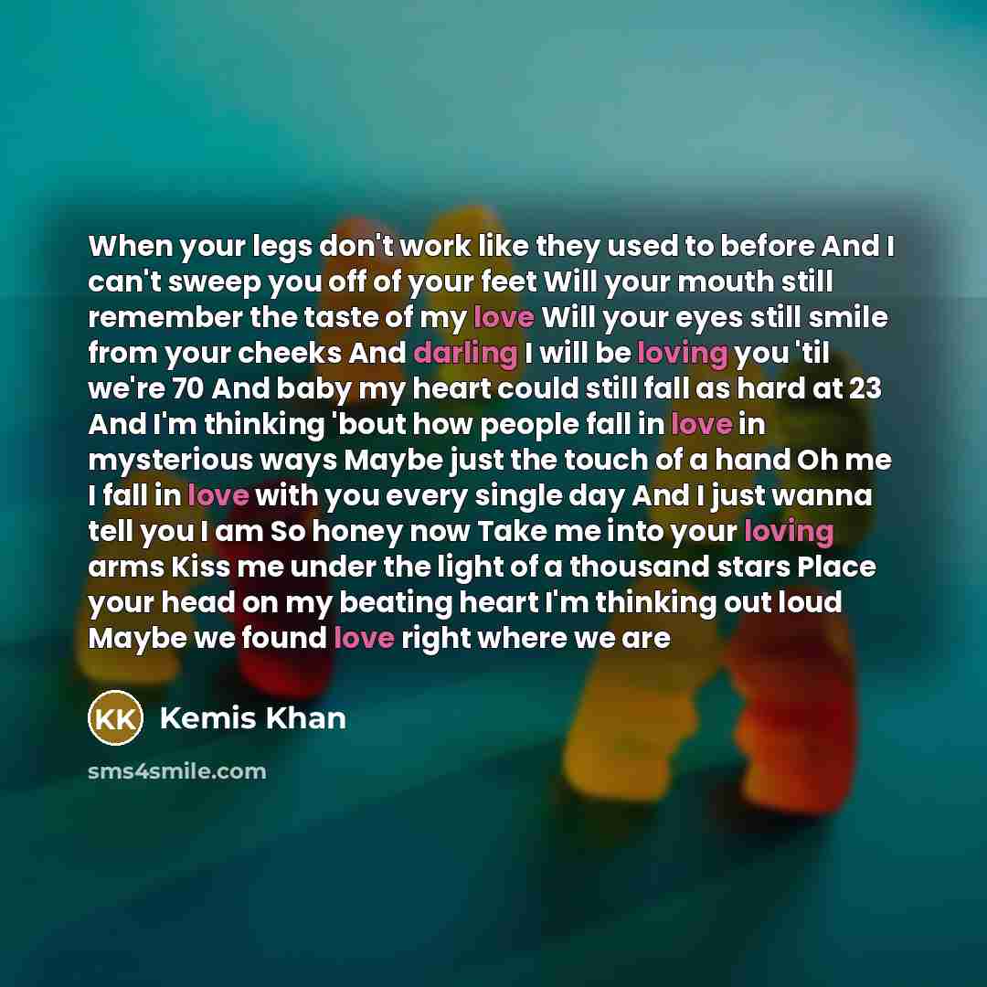 “When your legs don't work like they used to before And I can't sweep you off of your feet Will your mouth still remember the taste of my love Will your eyes still smile from your cheeks And darling I will be loving you 'til we're 70 And baby my heart could still fall as hard at 23 And I'm thinking…” quote by Kemis Khan