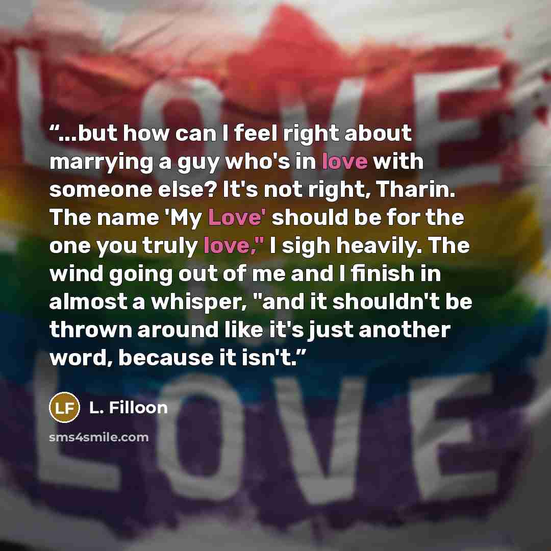 “...but how can I feel right about marrying a guy who's in love with someone else? It's not right, Tharin. The name 'My Love' should be for the one you truly love," I sigh heavily. The wind going out of me and I finish in almost a whisper, "and it shouldn't be thrown around like it's just another…” quote by L. Filloon