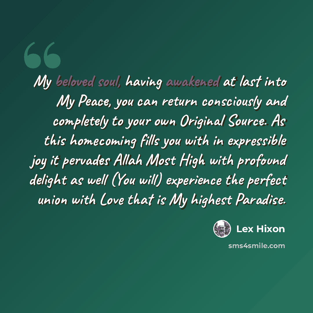 “My beloved soul, having awakened at last into My Peace, you can return consciously and completely to your own Original Source. As this homecoming fills you with in expressible joy it pervades Allah Most High with profound delight as well (You will) experience the perfect union with Love that is My…” quote by Lex Hixon