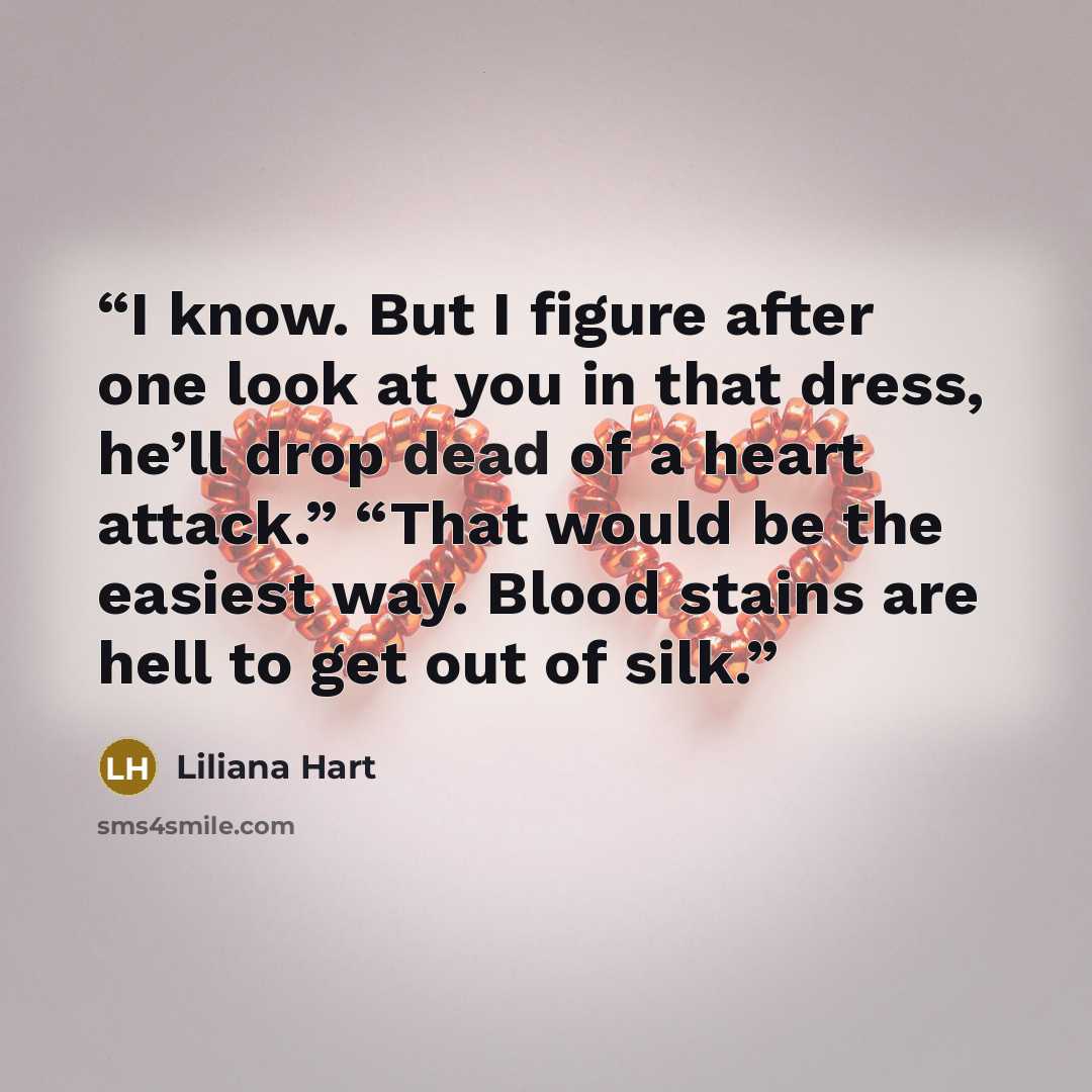 “I know. But I figure after one look at you in that dress, he’ll drop dead of a heart attack.” “That would be the easiest way. Blood stains are hell to get out of silk.” quote by Liliana Hart