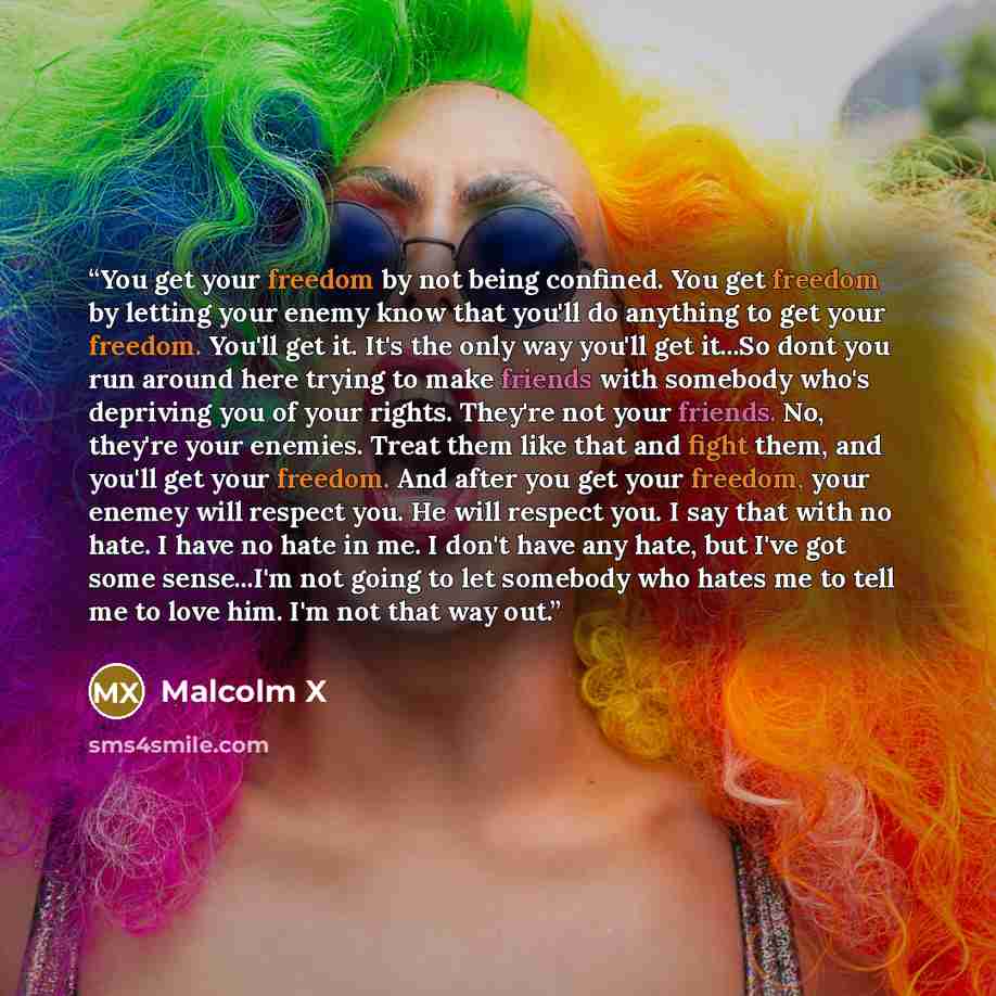 “You get your freedom by not being confined. You get freedom by letting your enemy know that you'll do anything to get your freedom. You'll get it. It's the only way you'll get it...So dont you run around here trying to make friends with somebody who's depriving you of your rights. They're not your…” quote by Malcolm X