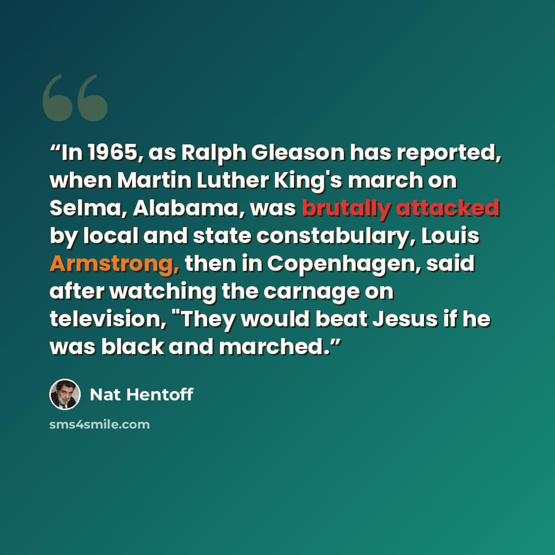 “In 1965, as Ralph Gleason has reported, when Martin Luther King's march on Selma, Alabama, was brutally attacked by local and state constabulary, Louis Armstrong, then in Copenhagen, said after watching the carnage on television, "They would beat Jesus if he was black and marched.” quote by Nat Hentoff