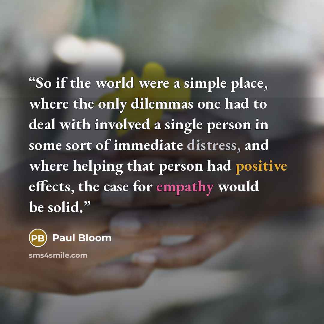 “So if the world were a simple place, where the only dilemmas one had to deal with involved a single person in some sort of immediate distress, and where helping that person had positive effects, the case for empathy would be solid.” quote by Paul Bloom
