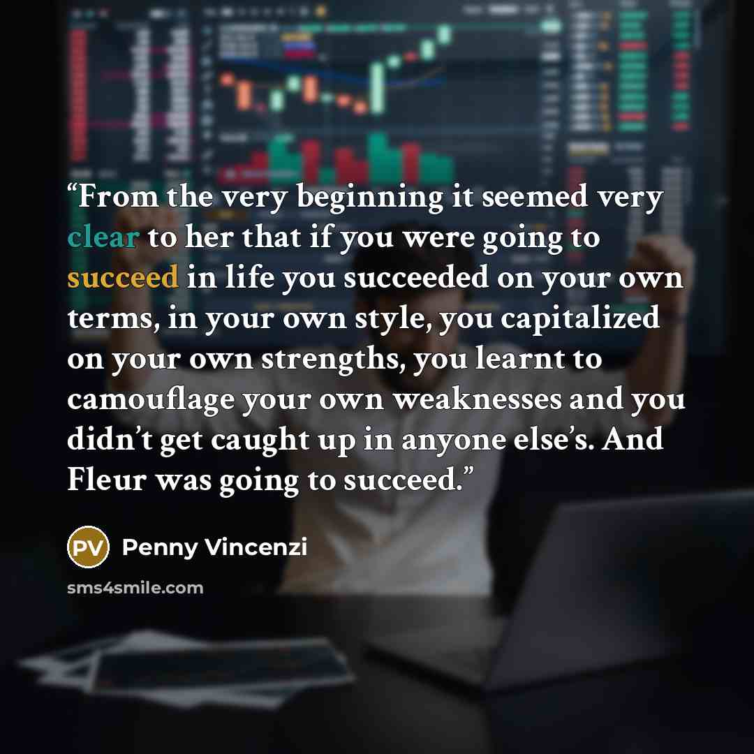 “From the very beginning it seemed very clear to her that if you were going to succeed in life you succeeded on your own terms, in your own style, you capitalized on your own strengths, you learnt to camouflage your own weaknesses and you didn’t get caught up in anyone else’s. And Fleur was going…” quote by Penny Vincenzi