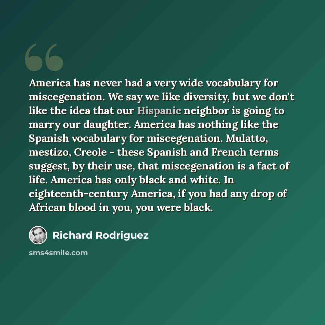 “America has never had a very wide vocabulary for miscegenation. We say we like diversity, but we don't like the idea that our Hispanic neighbor is going to marry our daughter. America has nothing like the Spanish vocabulary for miscegenation. Mulatto, mestizo, Creole - these Spanish and French…” quote by Richard Rodriguez