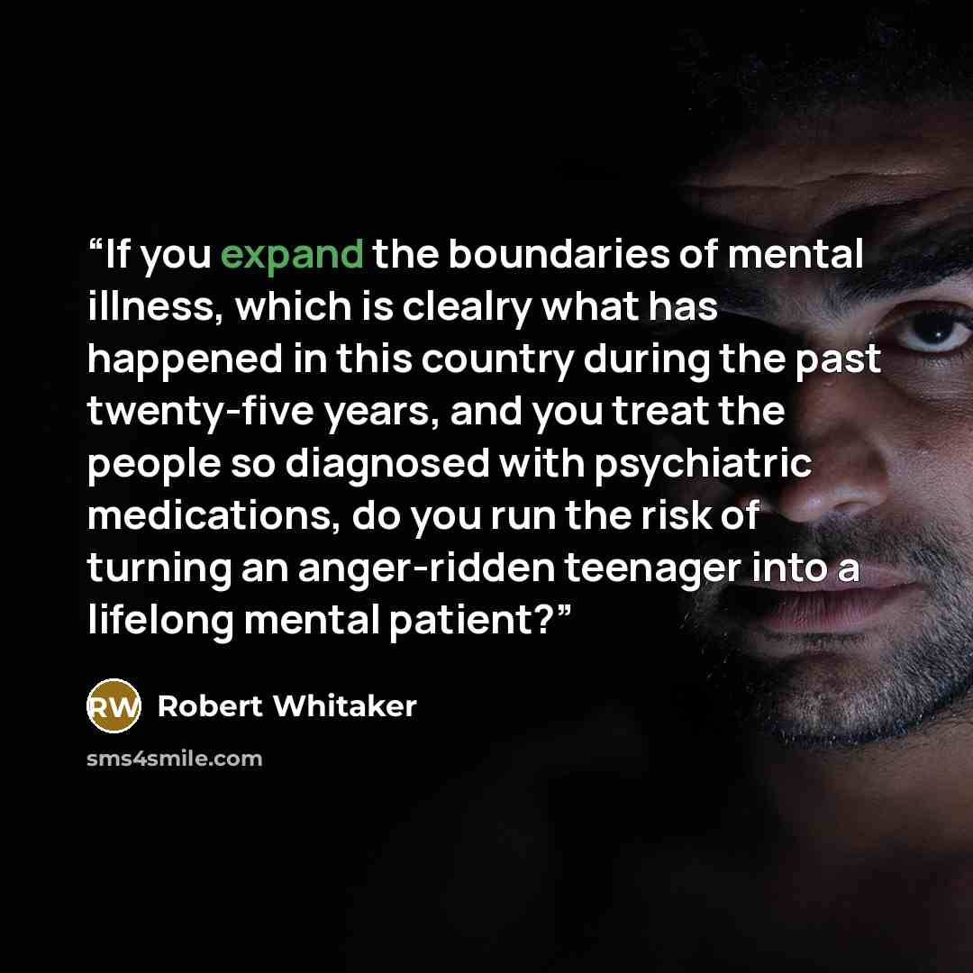 “If you expand the boundaries of mental illness, which is clealry what has happened in this country during the past twenty-five years, and you treat the people so diagnosed with psychiatric medications, do you run the risk of turning an anger-ridden teenager into a lifelong mental patient?” quote by Robert Whitaker