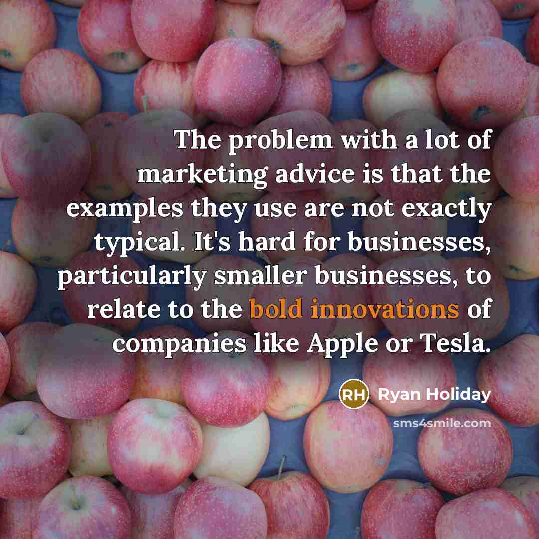“The problem with a lot of marketing advice is that the examples they use are not exactly typical. It's hard for businesses, particularly smaller businesses, to relate to the bold innovations of companies like Apple or Tesla.” quote by Ryan Holiday