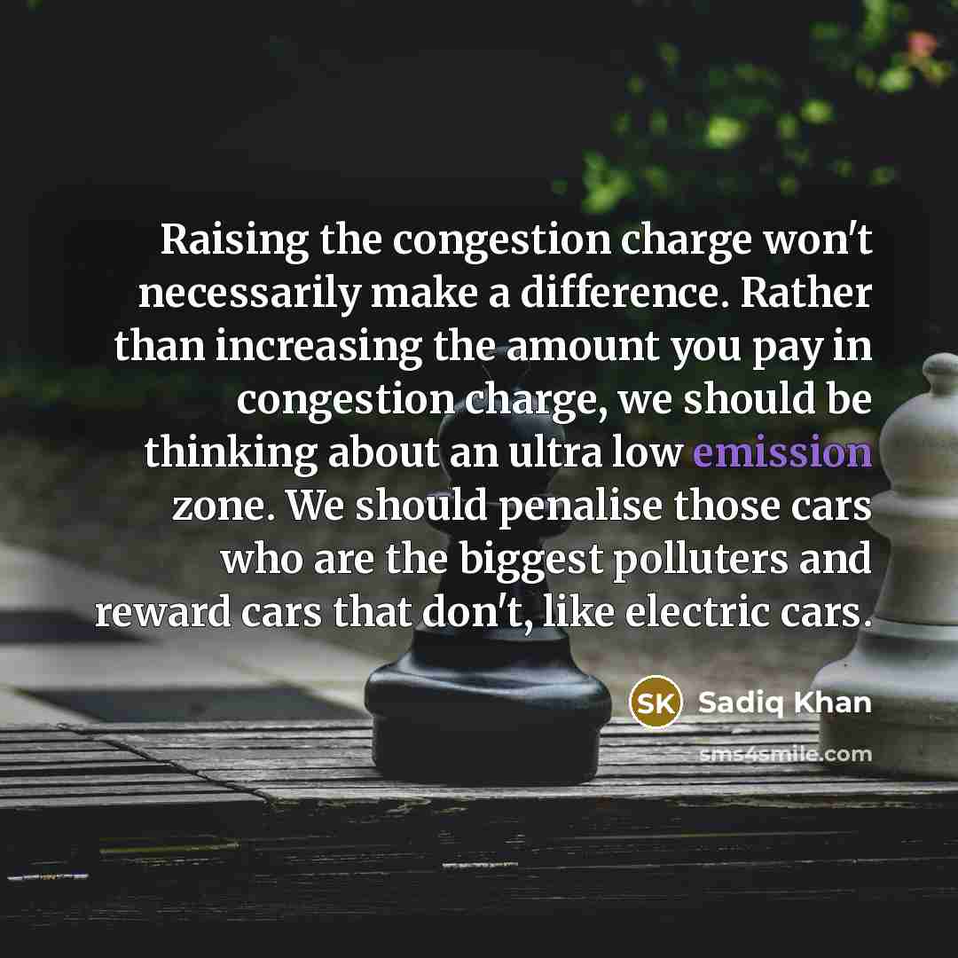 “Raising the congestion charge won't necessarily make a difference. Rather than increasing the amount you pay in congestion charge, we should be thinking about an ultra low emission zone. We should penalise those cars who are the biggest polluters and reward cars that don't, like electric cars.” quote by Sadiq Khan