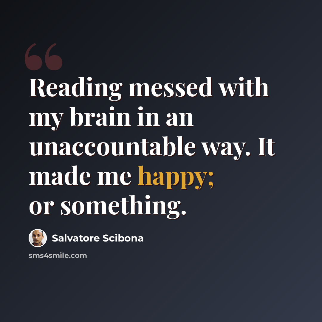 “Reading messed with my brain in an unaccountable way. It made me happy; or something.” quote by Salvatore Scibona