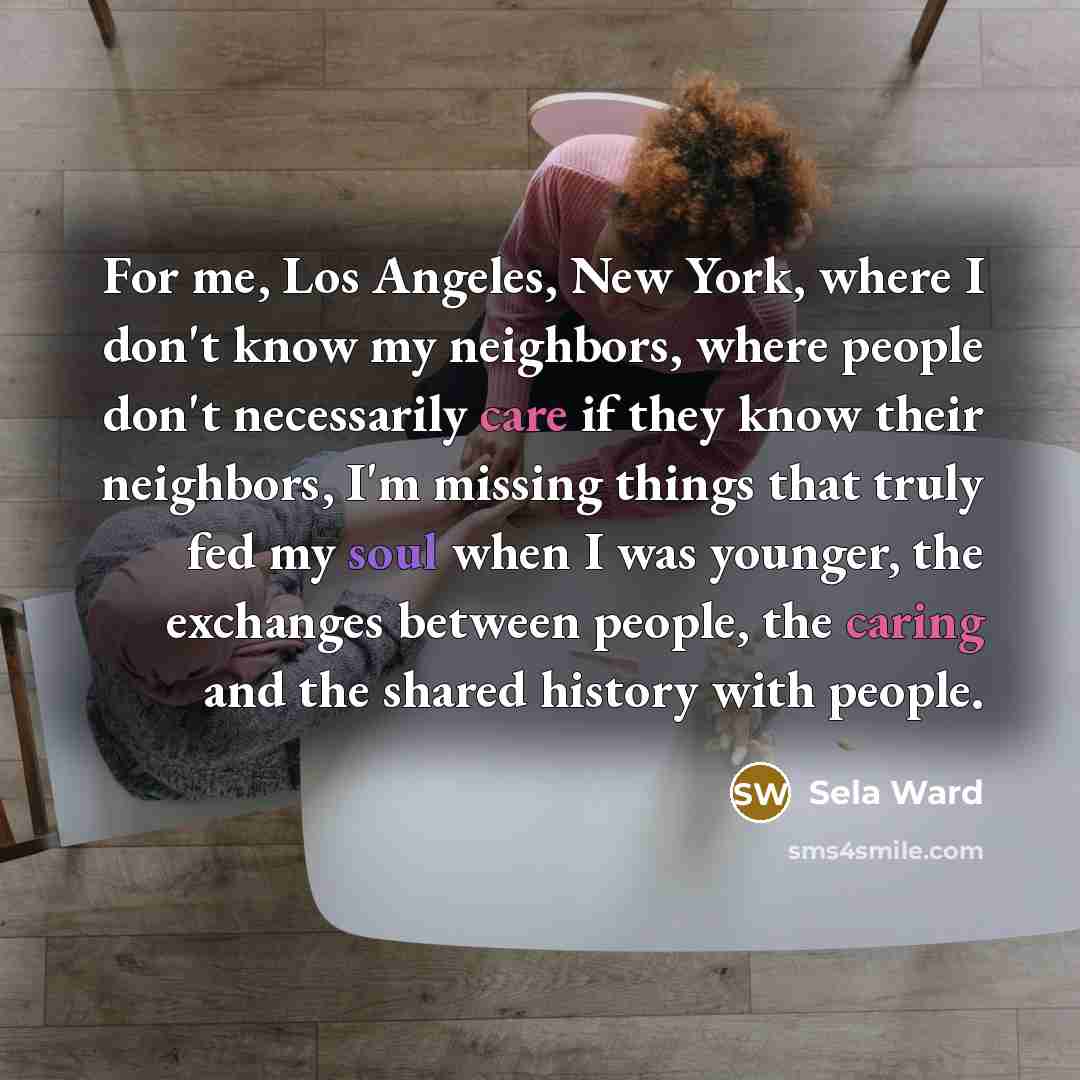 “For me, Los Angeles, New York, where I don't know my neighbors, where people don't necessarily care if they know their neighbors, I'm missing things that truly fed my soul when I was younger, the exchanges between people, the caring and the shared history with people.” quote by Sela Ward