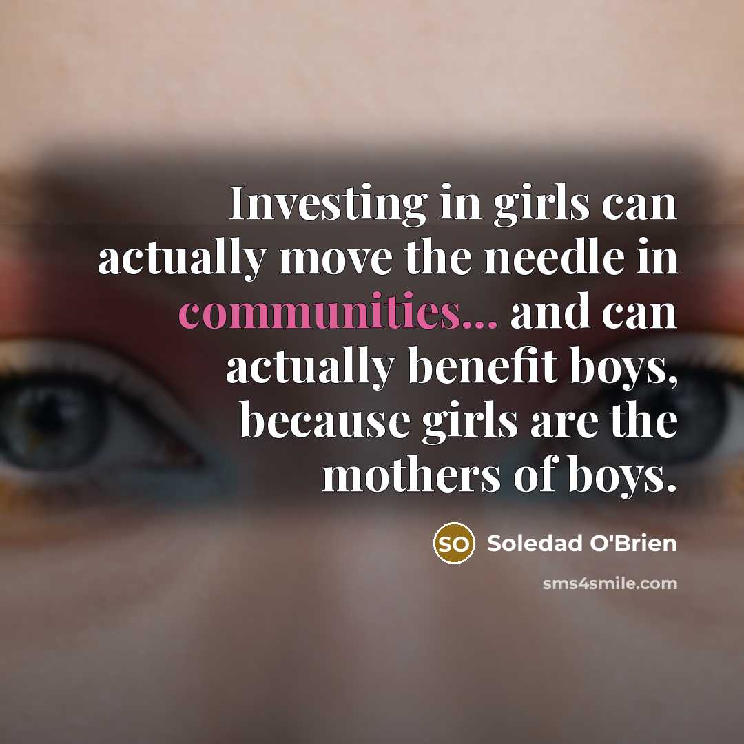 “Investing in girls can actually move the needle in communities... and can actually benefit boys, because girls are the mothers of boys.” quote by Soledad O'Brien