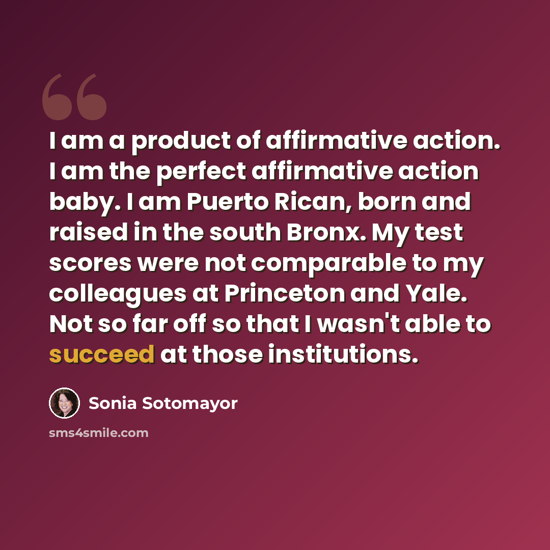 “I am a product of affirmative action. I am the perfect affirmative action baby. I am Puerto Rican, born and raised in the south Bronx. My test scores were not comparable to my colleagues at Princeton and Yale. Not so far off so that I wasn't able to succeed at those institutions.” quote by Sonia Sotomayor