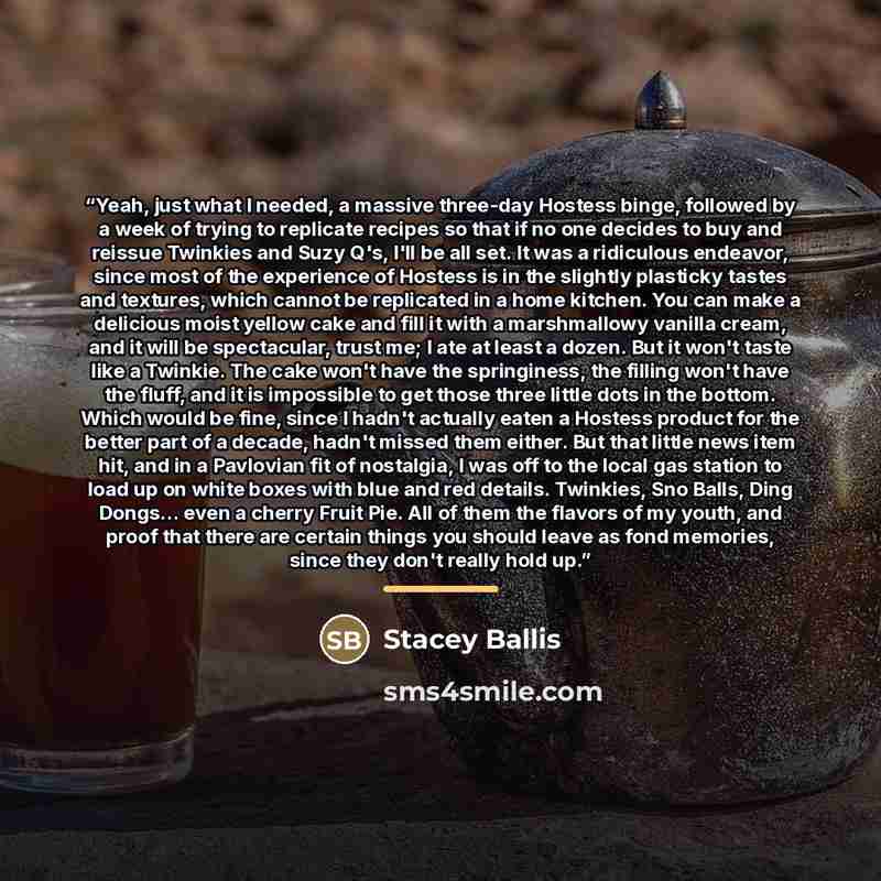 “Yeah, just what I needed, a massive three-day Hostess binge, followed by a week of trying to replicate recipes so that if no one decides to buy and reissue Twinkies and Suzy Q's, I'll be all set. It was a ridiculous endeavor, since most of the experience of Hostess is in the slightly plasticky…” quote by Stacey Ballis