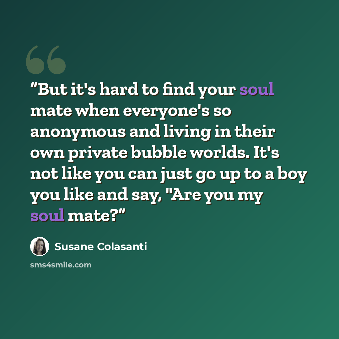 “But it's hard to find your soul mate when everyone's so anonymous and living in their own private bubble worlds. It's not like you can just go up to a boy you like and say, "Are you my soul mate?” quote by Susane Colasanti