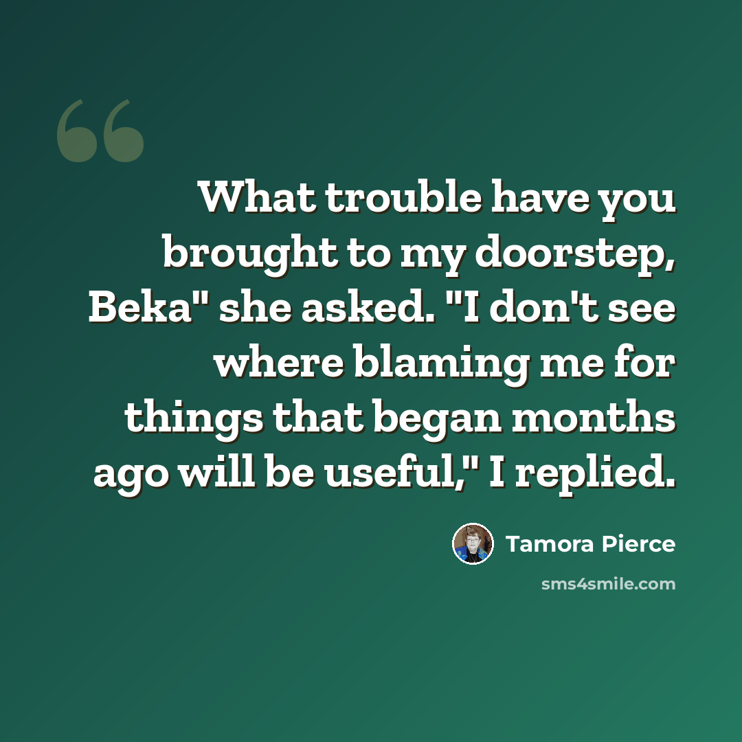 “What trouble have you brought to my doorstep, Beka" she asked. "I don't see where blaming me for things that began months ago will be useful," I replied.” quote by Tamora Pierce