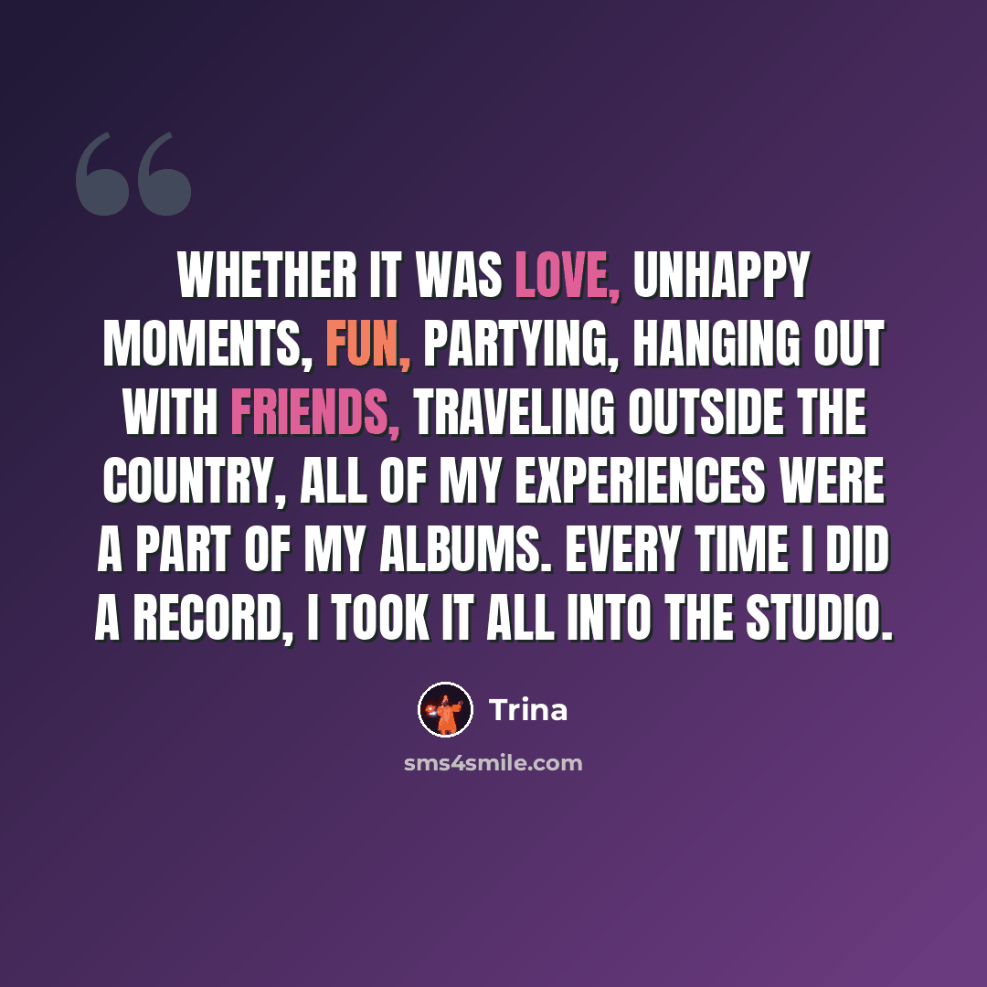 “Whether it was love, unhappy moments, fun, partying, hanging out with friends, traveling outside the country, all of my experiences were a part of my albums. Every time I did a record, I took it all into the studio.” quote by Trina