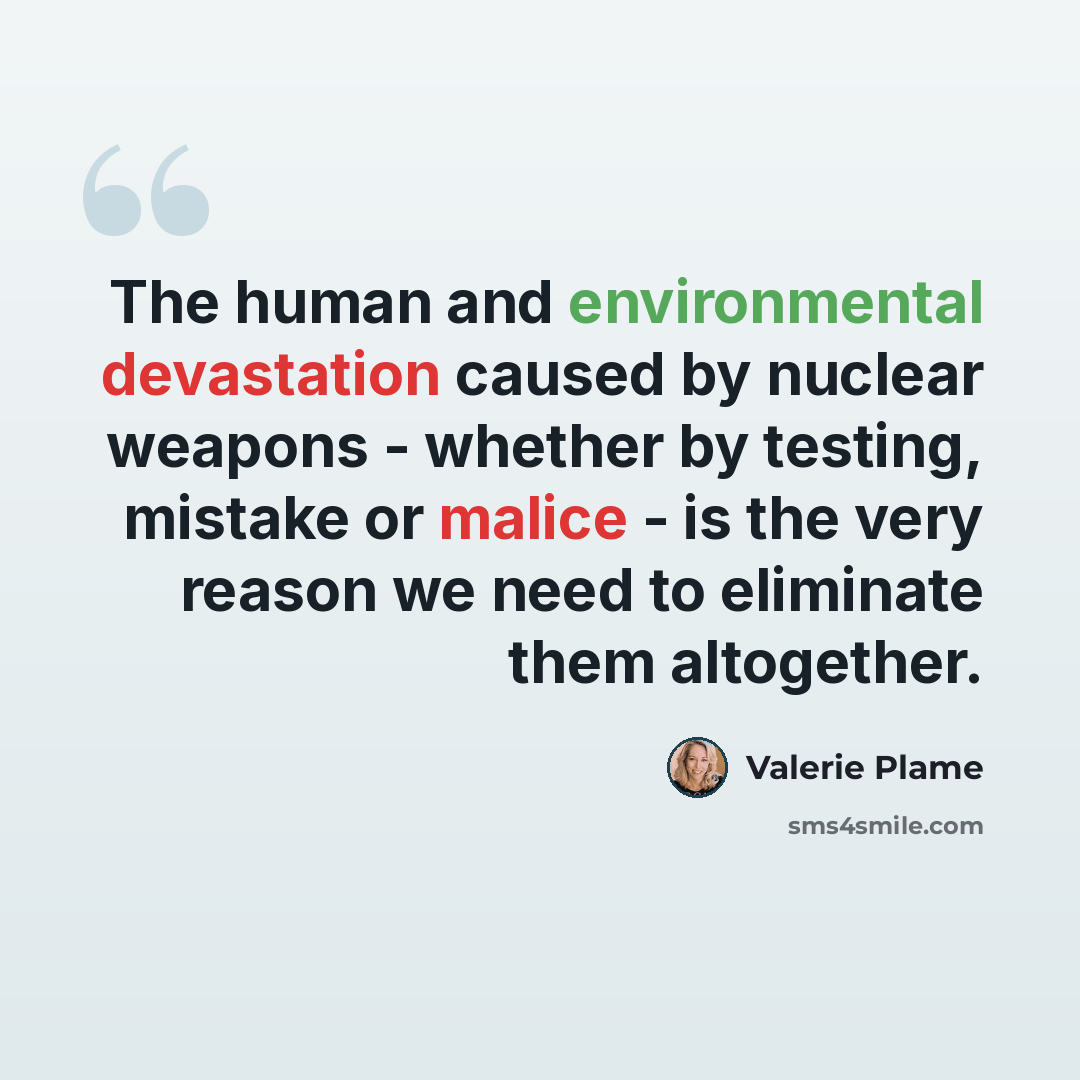 “The human and environmental devastation caused by nuclear weapons - whether by testing, mistake or malice - is the very reason we need to eliminate them altogether.” quote by Valerie Plame