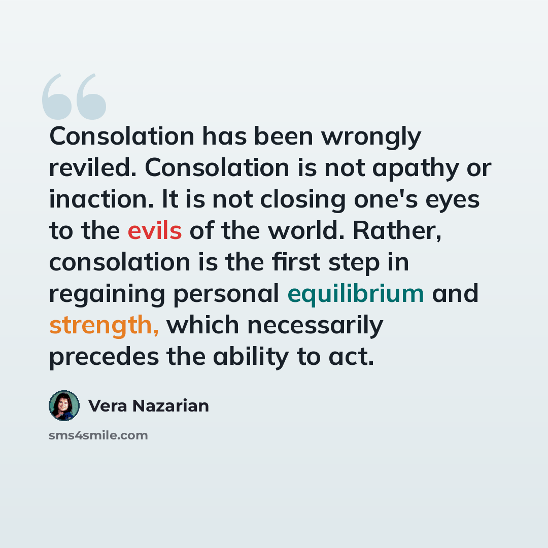 “Consolation has been wrongly reviled. Consolation is not apathy or inaction. It is not closing one's eyes to the evils of the world. Rather, consolation is the first step in regaining personal equilibrium and strength, which necessarily precedes the ability to act.” quote by Vera Nazarian