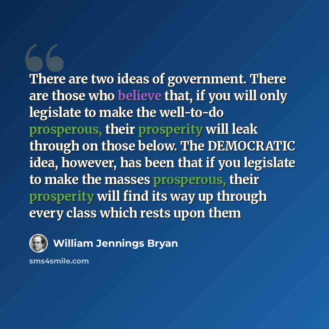 “There are two ideas of government. There are those who believe that, if you will only legislate to make the well-to-do prosperous, their prosperity will leak through on those below. The DEMOCRATIC idea, however, has been that if you legislate to make the masses prosperous, their prosperity will…” quote by William Jennings Bryan