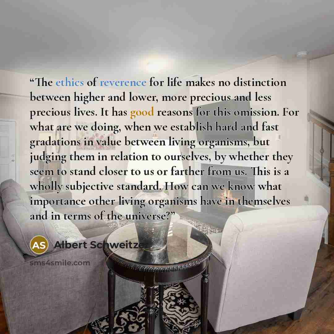 “The ethics of reverence for life makes no distinction between higher and lower, more precious and less precious lives. It has good reasons for this omission. For what are we doing, when we establish hard and fast gradations in value between living organisms, but judging them in relation to…” quote by Albert Schweitzer