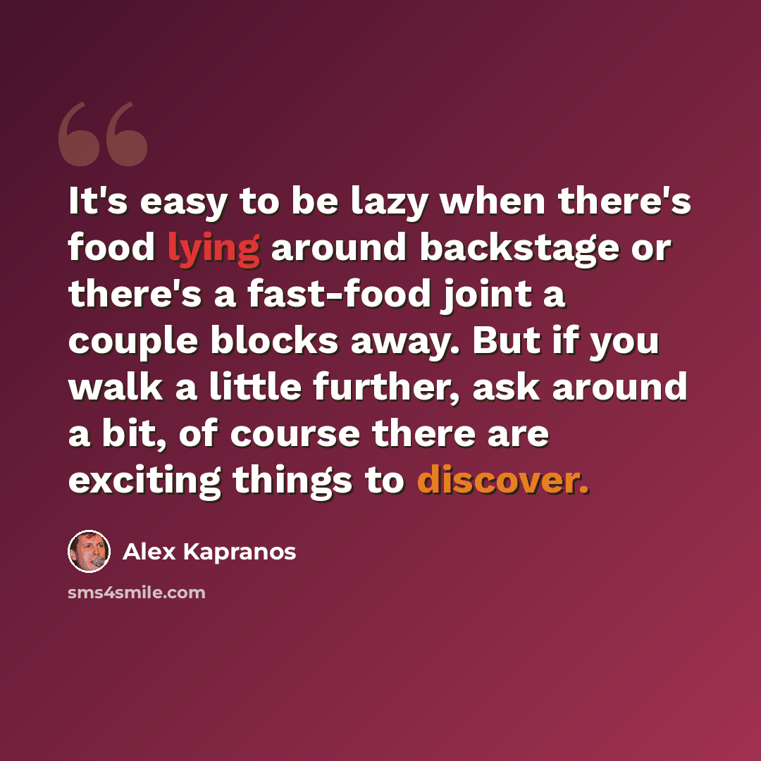 “It's easy to be lazy when there's food lying around backstage or there's a fast-food joint a couple blocks away. But if you walk a little further, ask around a bit, of course there are exciting things to discover.” quote by Alex Kapranos