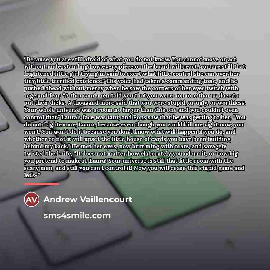 “Because you are still afraid of what you do not know. You cannot move or act without understanding how every piece on the board will react. You are still that frightened little girl trying in vain to exert what little control she can over her tiny little terrified existence.” His voice had taken a…” quote by Andrew Vaillencourt