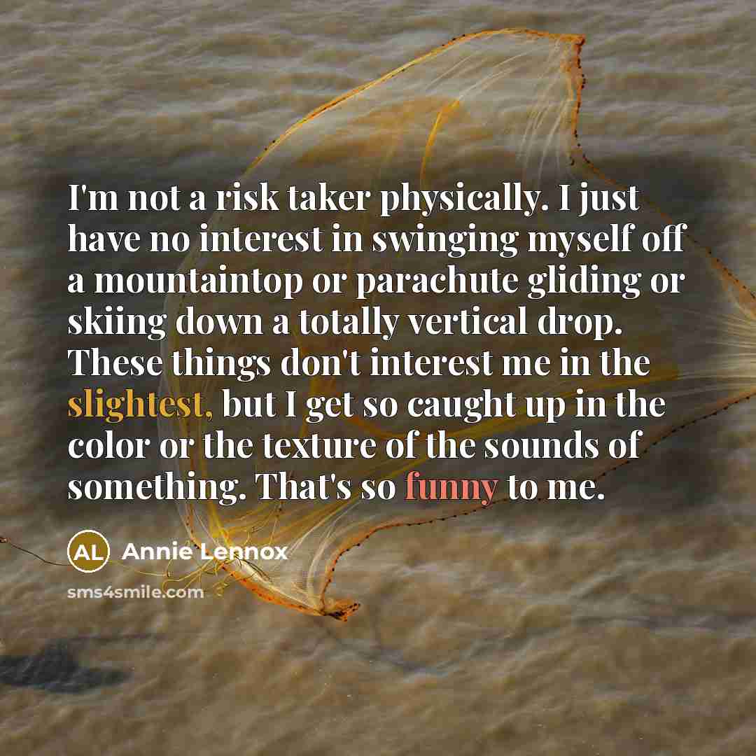 “I'm not a risk taker physically. I just have no interest in swinging myself off a mountaintop or parachute gliding or skiing down a totally vertical drop. These things don't interest me in the slightest, but I get so caught up in the color or the texture of the sounds of something. That's so funny…” quote by Annie Lennox