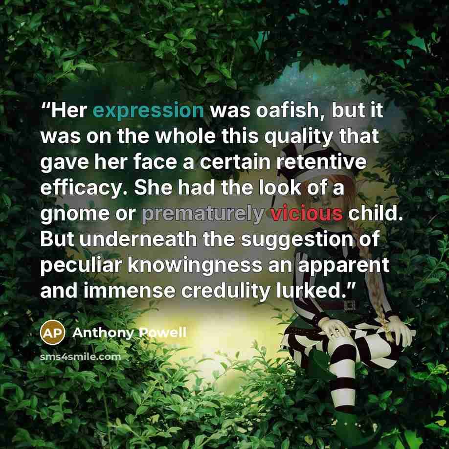 “Her expression was oafish, but it was on the whole this quality that gave her face a certain retentive efficacy. She had the look of a gnome or prematurely vicious child. But underneath the suggestion of peculiar knowingness an apparent and immense credulity lurked.” quote by Anthony Powell