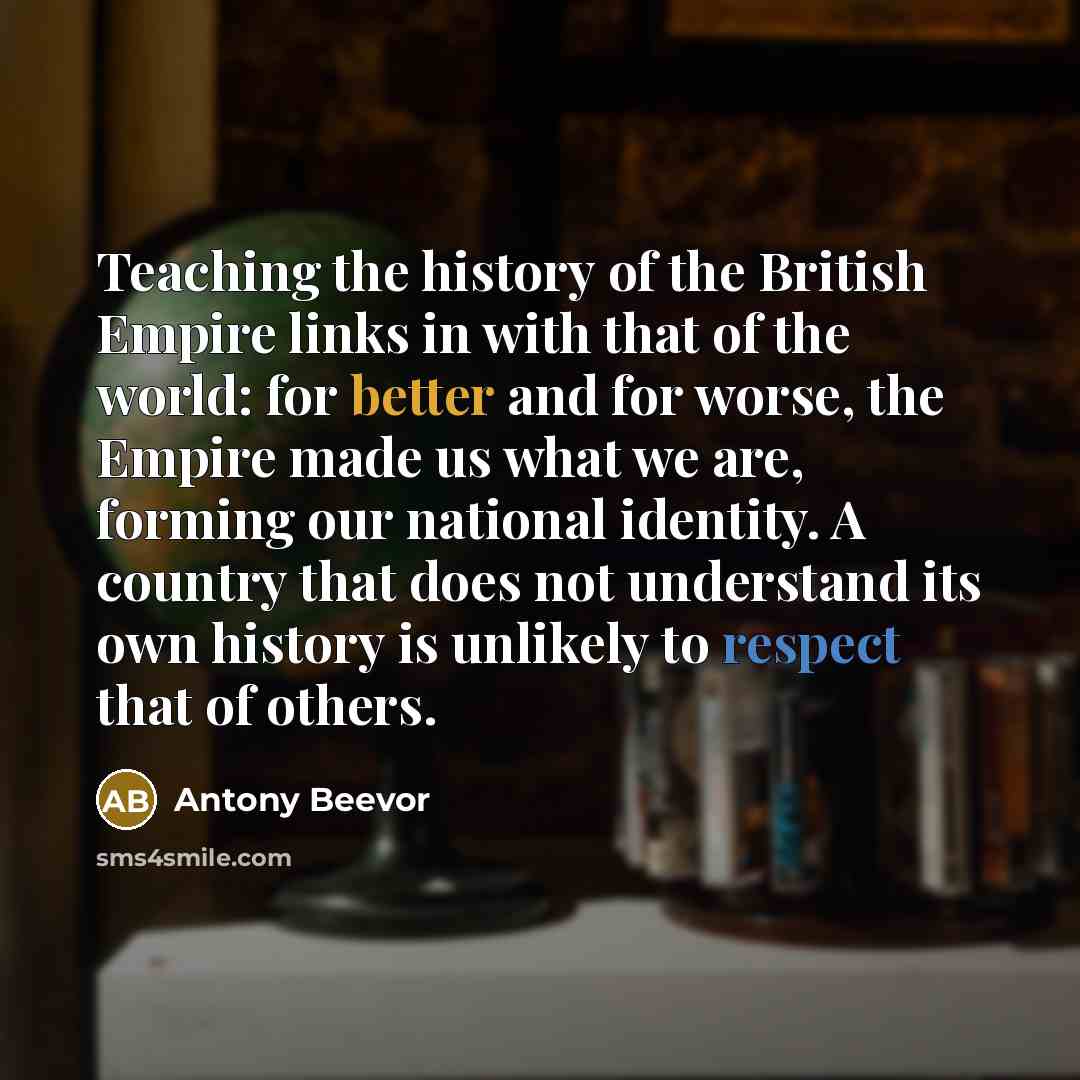 “Teaching the history of the British Empire links in with that of the world: for better and for worse, the Empire made us what we are, forming our national identity. A country that does not understand its own history is unlikely to respect that of others.” quote by Antony Beevor