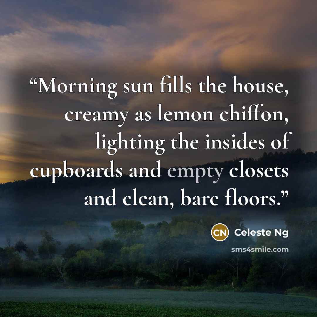 “Morning sun fills the house, creamy as lemon chiffon, lighting the insides of cupboards and empty closets and clean, bare floors.” quote by Celeste Ng