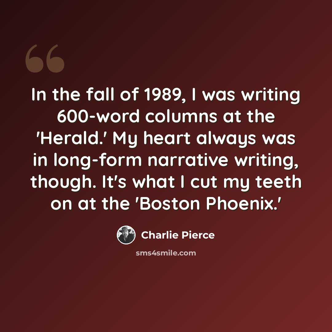 “In the fall of 1989, I was writing 600-word columns at the 'Herald.' My heart always was in long-form narrative writing, though. It's what I cut my teeth on at the 'Boston Phoenix.'” quote by Charlie Pierce