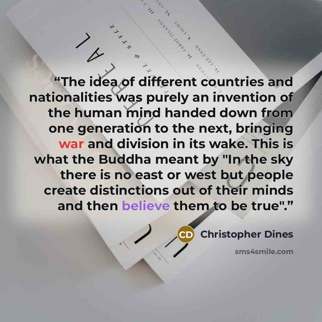 “The idea of different countries and nationalities was purely an invention of the human mind handed down from one generation to the next, bringing war and division in its wake. This is what the Buddha meant by "In the sky there is no east or west but people create distinctions out of their minds…” quote by Christopher Dines