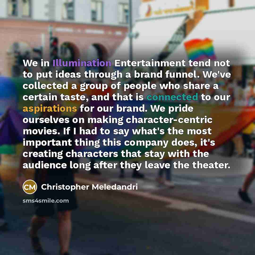 “We in Illumination Entertainment tend not to put ideas through a brand funnel. We've collected a group of people who share a certain taste, and that is connected to our aspirations for our brand. We pride ourselves on making character-centric movies. If I had to say what's the most important thing…” quote by Christopher Meledandri
