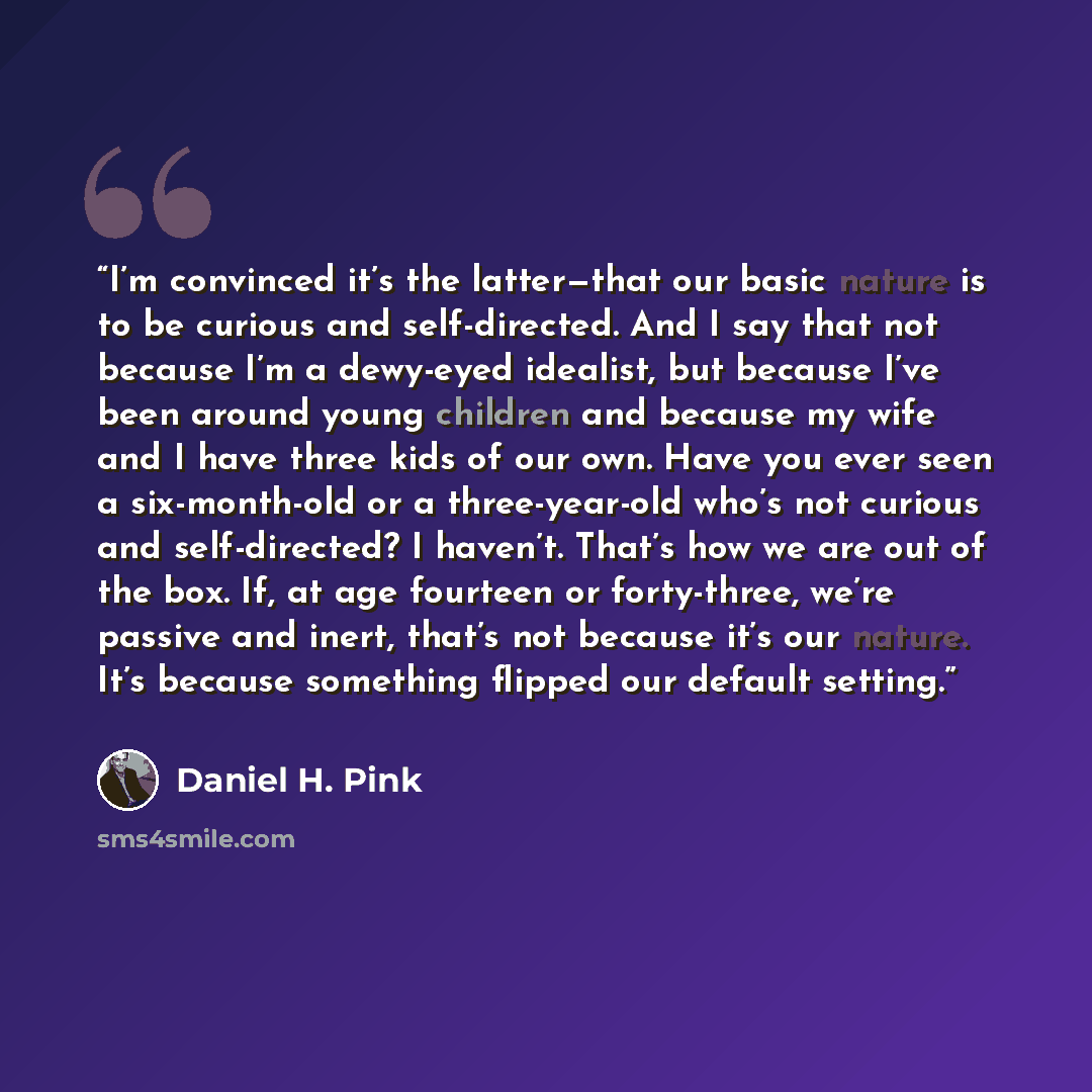 “I’m convinced it’s the latter—that our basic nature is to be curious and self-directed. And I say that not because I’m a dewy-eyed idealist, but because I’ve been around young children and because my wife and I have three kids of our own. Have you ever seen a six-month-old or a three-year-old…” quote by Daniel H. Pink