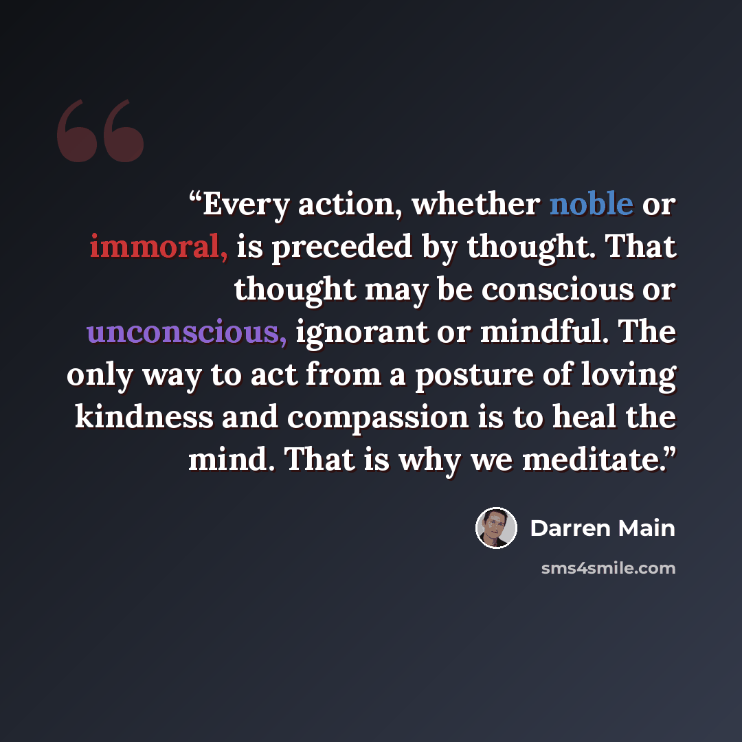 “Every action, whether noble or immoral, is preceded by thought. That thought may be conscious or unconscious, ignorant or mindful. The only way to act from a posture of loving kindness and compassion is to heal the mind. That is why we meditate.” quote by Darren Main