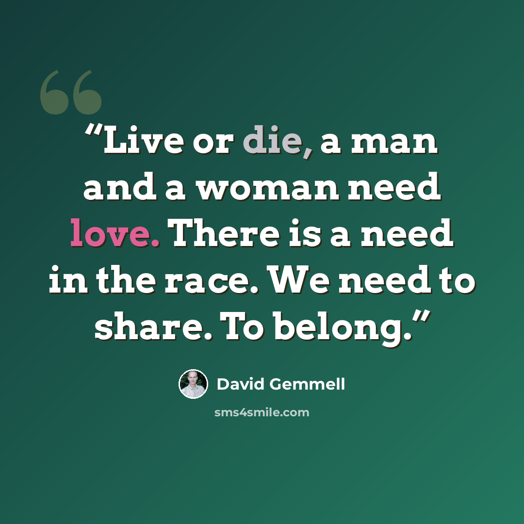 “Live or die, a man and a woman need love. There is a need in the race. We need to share. To belong.” quote by David Gemmell
