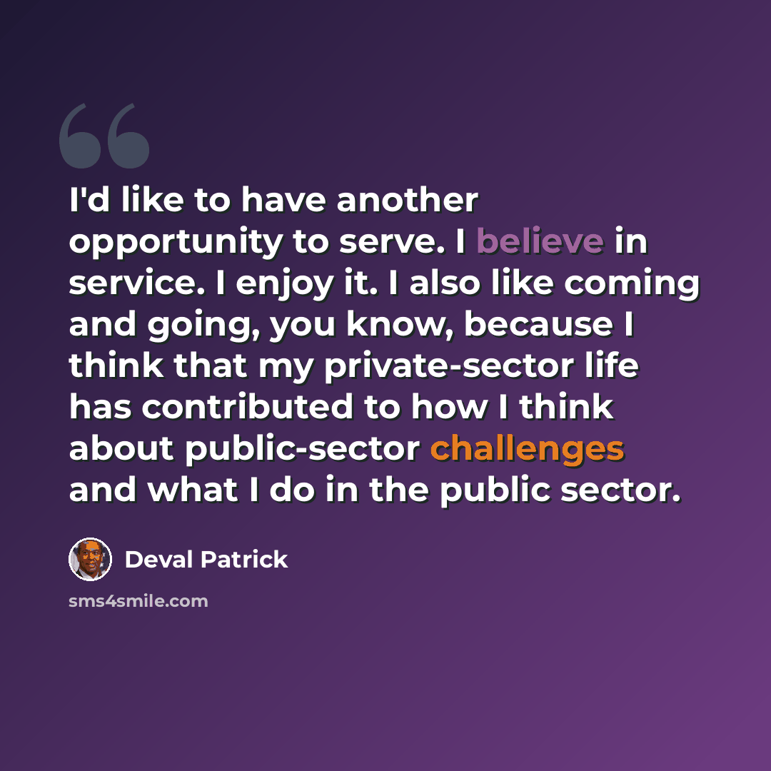 “I'd like to have another opportunity to serve. I believe in service. I enjoy it. I also like coming and going, you know, because I think that my private-sector life has contributed to how I think about public-sector challenges and what I do in the public sector.” quote by Deval Patrick